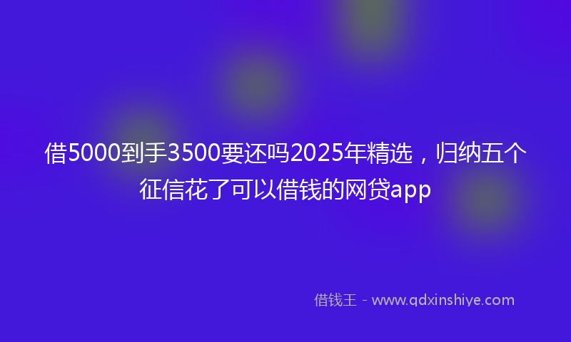 借5000到手3500要还吗2025年精选，归纳五个征信花了可以借钱的网贷app