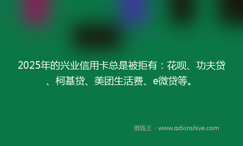 2025年的兴业信用卡总是被拒有：花呗、功夫贷、柯基贷、美团生活费、e微贷等。