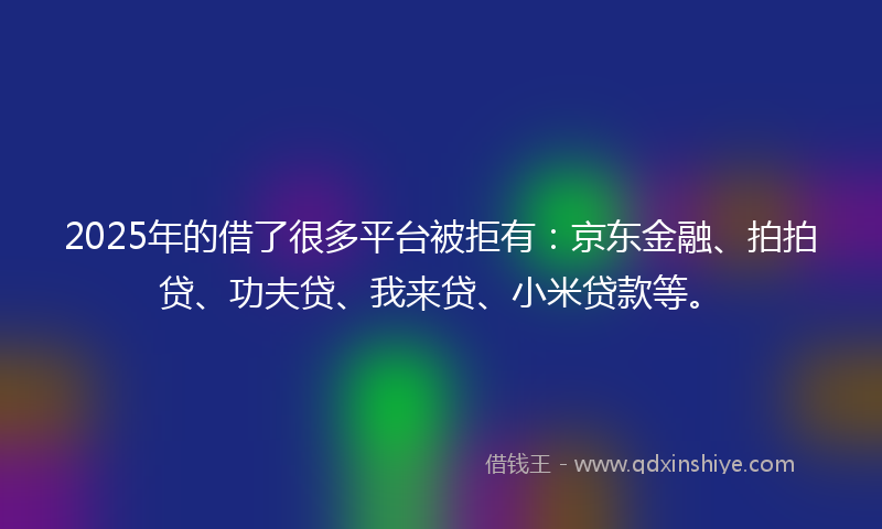 2025年的借了很多平台被拒有：京东金融、拍拍贷、功夫贷、我来贷、小米贷款等。