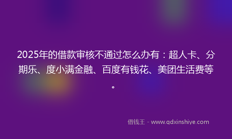 2025年的借款审核不通过怎么办有：超人卡、分期乐、度小满金融、百度有钱花、美团生活费等。