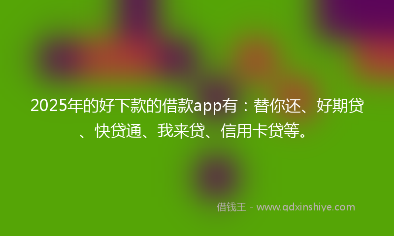 2025年的好下款的借款app有：替你还、好期贷、快贷通、我来贷、信用卡贷等。