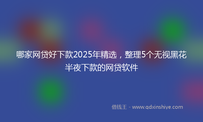 哪家网贷好下款2025年精选，整理5个无视黑花半夜下款的网贷软件