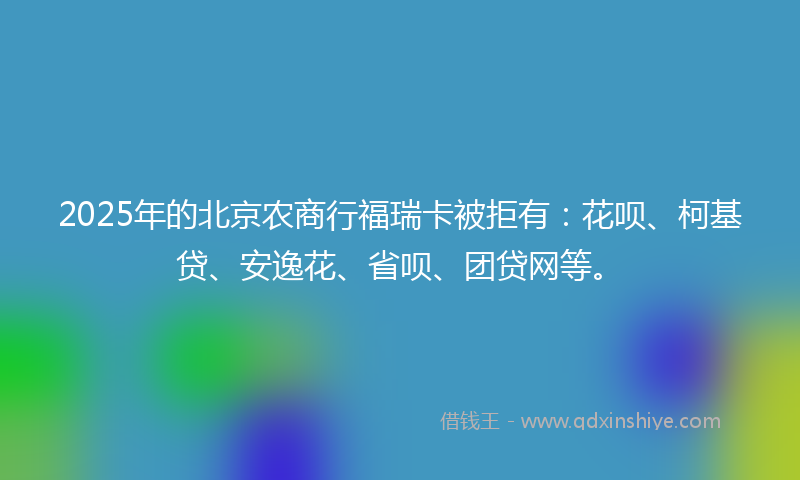 2025年的北京农商行福瑞卡被拒有：花呗、柯基贷、安逸花、省呗、团贷网等。