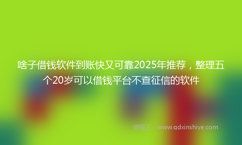 啥子借钱软件到账快又可靠2025年推荐，整理五个20岁可以借钱平台不查征信的软件
