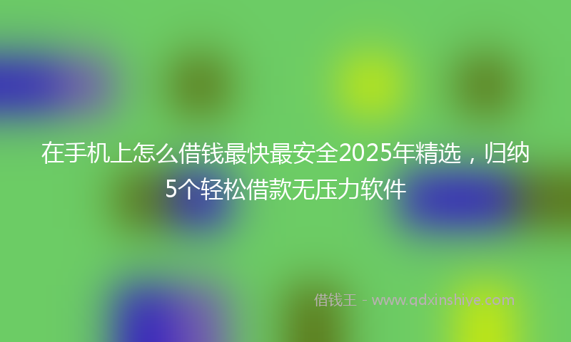 在手机上怎么借钱最快最安全2025年精选，归纳5个轻松借款无压力软件