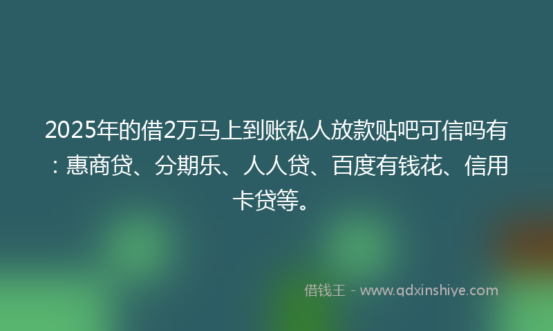2025年的借2万马上到账私人放款贴吧可信吗有：惠商贷、分期乐、人人贷、百度有钱花、信用卡贷等。
