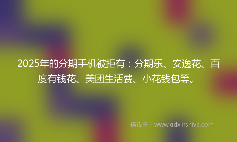 2025年的分期手机被拒有：分期乐、安逸花、百度有钱花、美团生活费、小花钱包等。