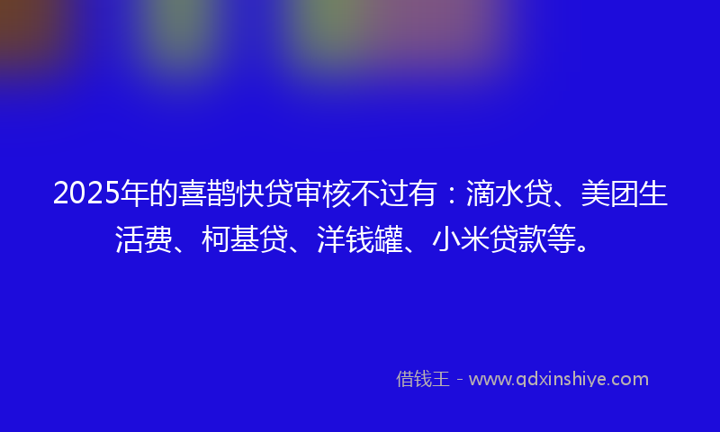 2025年的喜鹊快贷审核不过有：滴水贷、美团生活费、柯基贷、洋钱罐、小米贷款等。