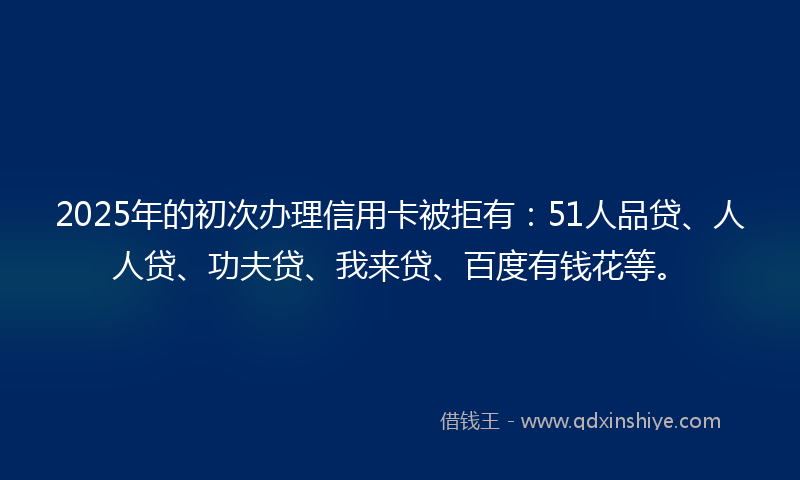 2025年的初次办理信用卡被拒有：51人品贷、人人贷、功夫贷、我来贷、百度有钱花等。