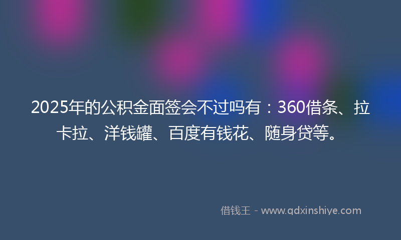 2025年的公积金面签会不过吗有：360借条、拉卡拉、洋钱罐、百度有钱花、随身贷等。