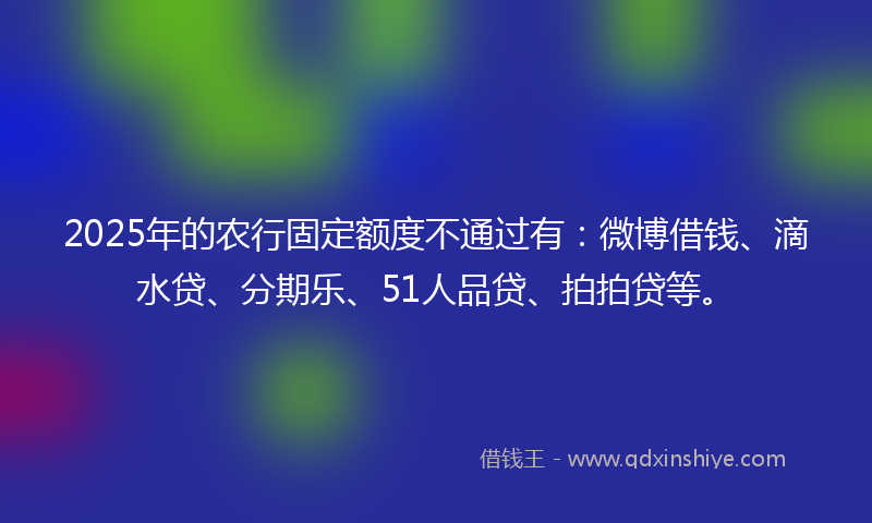 2025年的农行固定额度不通过有：微博借钱、滴水贷、分期乐、51人品贷、拍拍贷等。