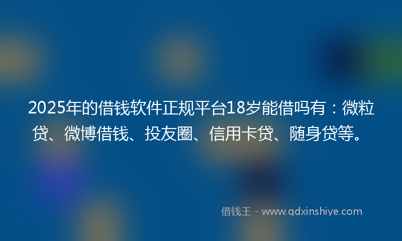 2025年的借钱软件正规平台18岁能借吗有：微粒贷、微博借钱、投友圈、信用卡贷、随身贷等。