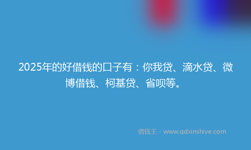 2025年的好借钱的口子有：你我贷、滴水贷、微博借钱、柯基贷、省呗等。