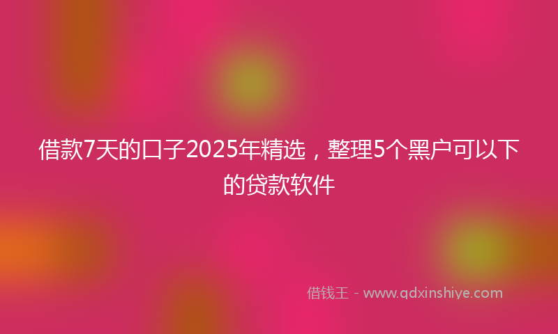 借款7天的口子2025年精选，整理5个黑户可以下的贷款软件