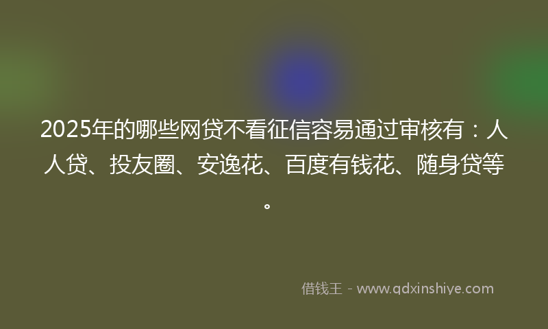 2025年的哪些网贷不看征信容易通过审核有：人人贷、投友圈、安逸花、百度有钱花、随身贷等。