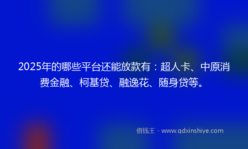 2025年的哪些平台还能放款有：超人卡、中原消费金融、柯基贷、融逸花、随身贷等。