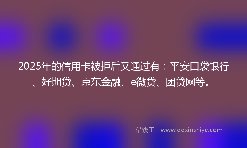 2025年的信用卡被拒后又通过有：平安口袋银行、好期贷、京东金融、e微贷、团贷网等。