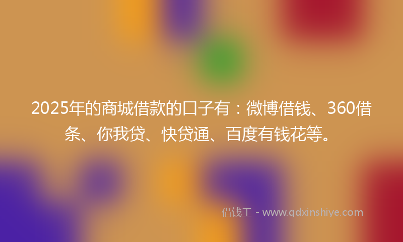 2025年的商城借款的口子有：微博借钱、360借条、你我贷、快贷通、百度有钱花等。