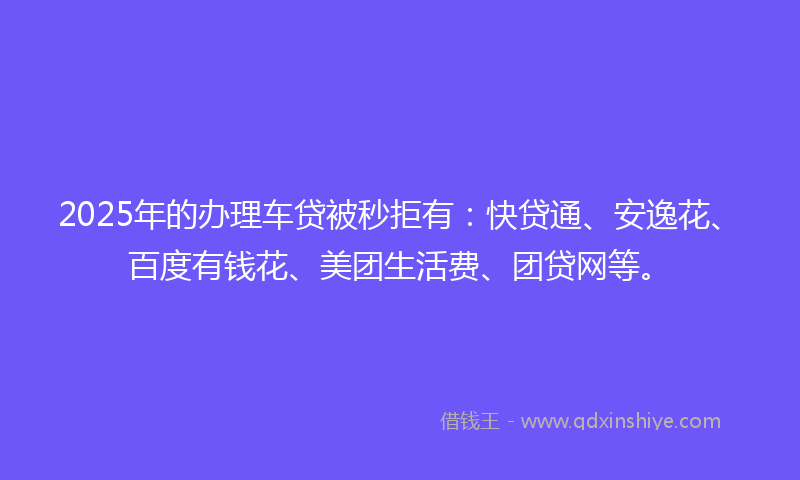 2025年的办理车贷被秒拒有：快贷通、安逸花、百度有钱花、美团生活费、团贷网等。