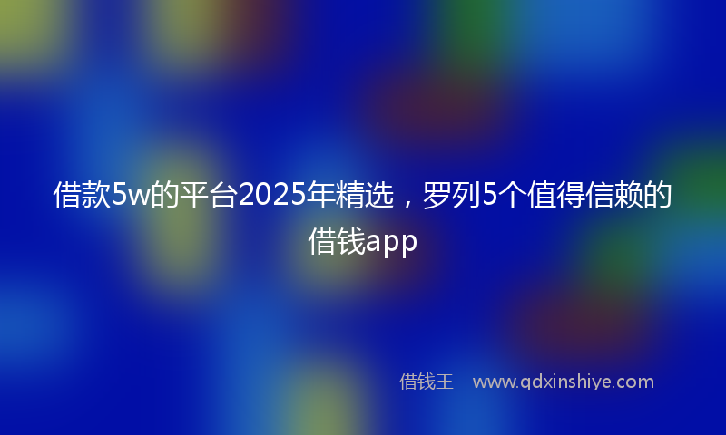 借款5w的平台2025年精选，罗列5个值得信赖的借钱app