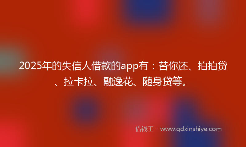 2025年的失信人借款的app有：替你还、拍拍贷、拉卡拉、融逸花、随身贷等。