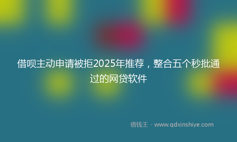 借呗主动申请被拒2025年推荐，整合五个秒批通过的网贷软件