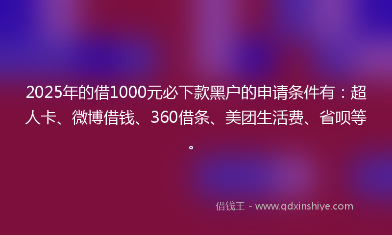 2025年的借1000元必下款黑户的申请条件有：超人卡、微博借钱、360借条、美团生活费、省呗等。