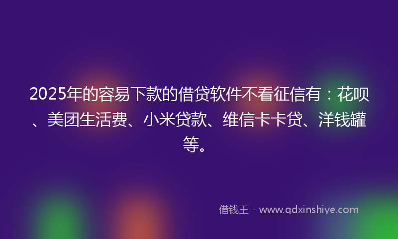 2025年的容易下款的借贷软件不看征信有：花呗、美团生活费、小米贷款、维信卡卡贷、洋钱罐等。