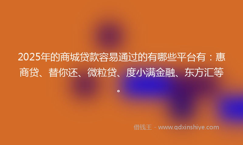2025年的商城贷款容易通过的有哪些平台有：惠商贷、替你还、微粒贷、度小满金融、东方汇等。