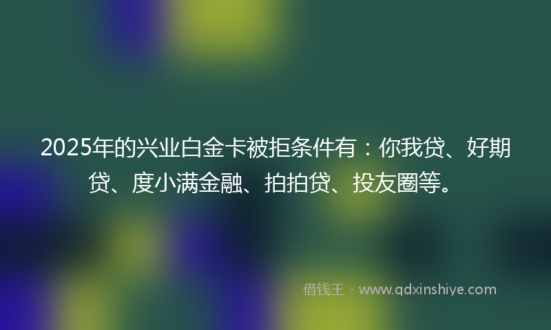 2025年的兴业白金卡被拒条件有：你我贷、好期贷、度小满金融、拍拍贷、投友圈等。