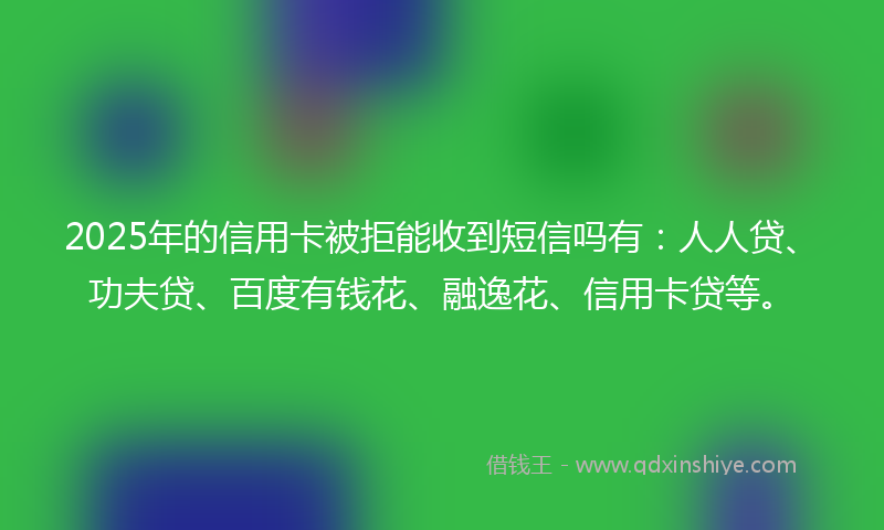 2025年的信用卡被拒能收到短信吗有：人人贷、功夫贷、百度有钱花、融逸花、信用卡贷等。
