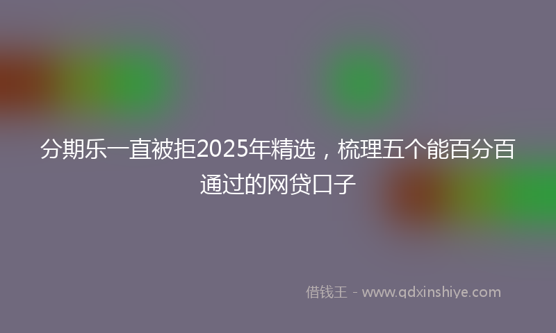 分期乐一直被拒2025年精选，梳理五个能百分百通过的网贷口子