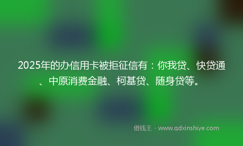 2025年的办信用卡被拒征信有：你我贷、快贷通、中原消费金融、柯基贷、随身贷等。