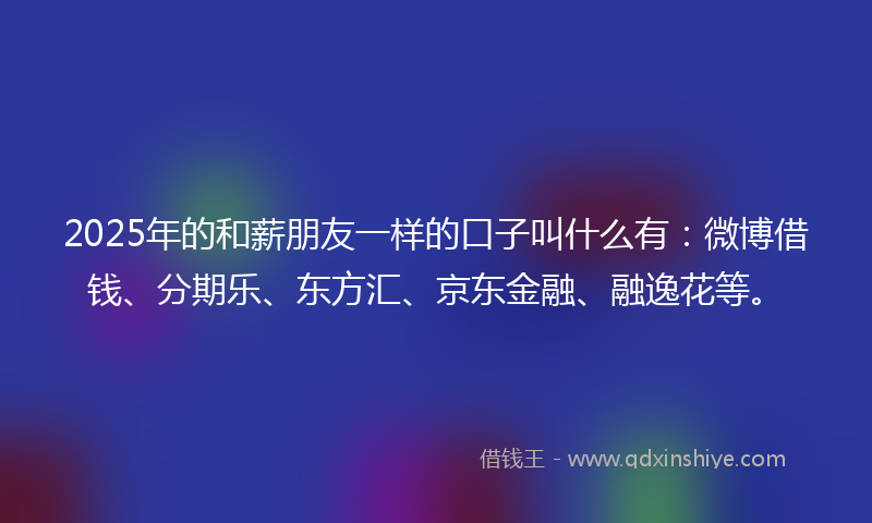 2025年的和薪朋友一样的口子叫什么有：微博借钱、分期乐、东方汇、京东金融、融逸花等。