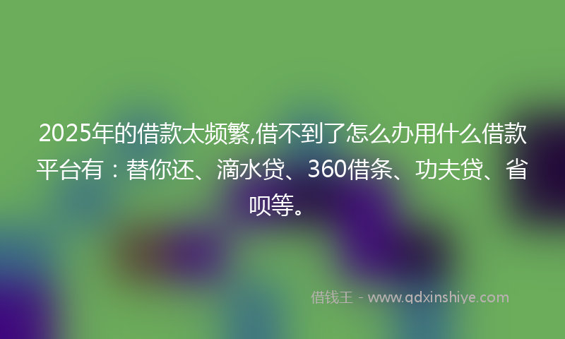 2025年的借款太频繁,借不到了怎么办用什么借款平台有：替你还、滴水贷、360借条、功夫贷、省呗等。
