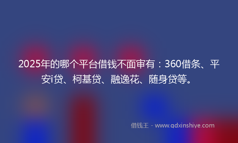 2025年的哪个平台借钱不面审有：360借条、平安i贷、柯基贷、融逸花、随身贷等。