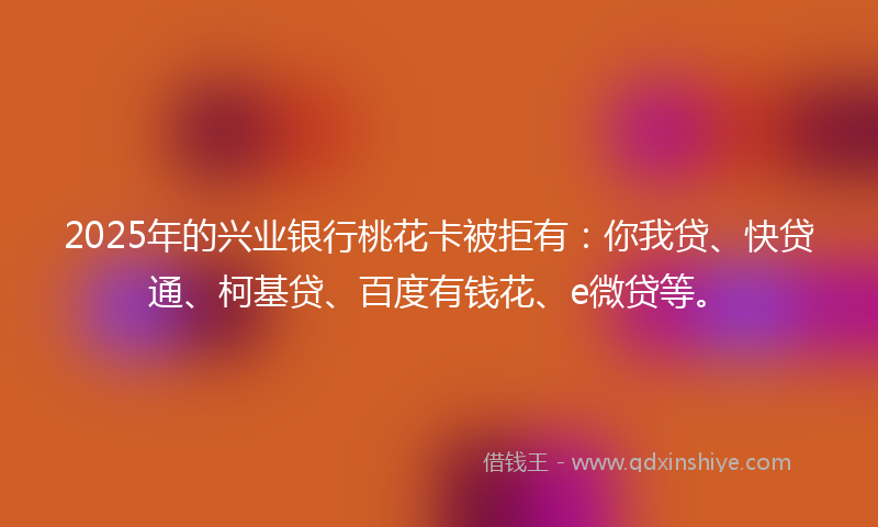 2025年的兴业银行桃花卡被拒有：你我贷、快贷通、柯基贷、百度有钱花、e微贷等。