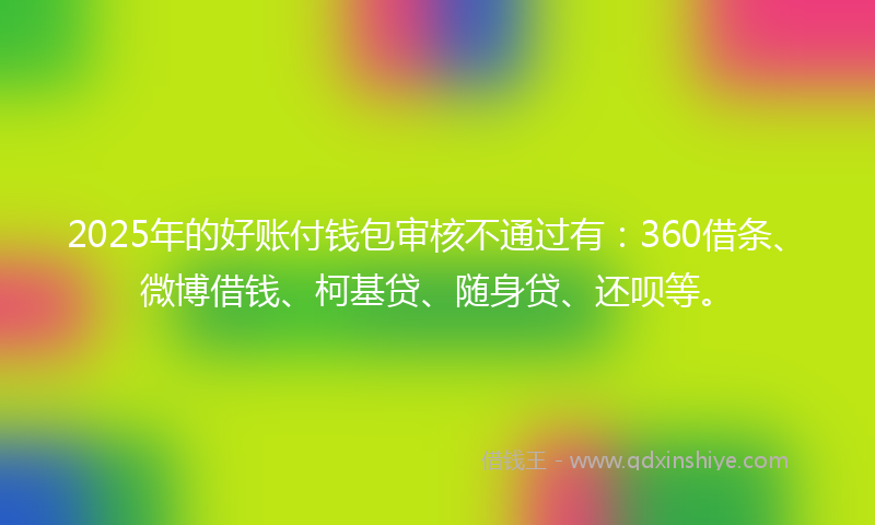 2025年的好账付钱包审核不通过有：360借条、微博借钱、柯基贷、随身贷、还呗等。