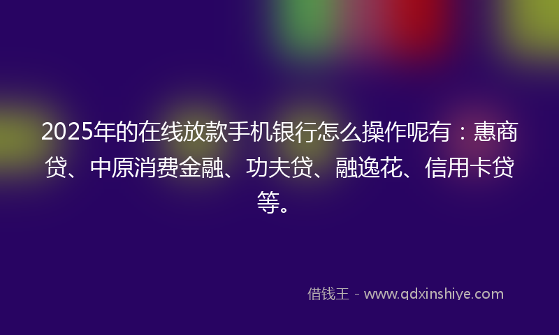 2025年的在线放款手机银行怎么操作呢有：惠商贷、中原消费金融、功夫贷、融逸花、信用卡贷等。