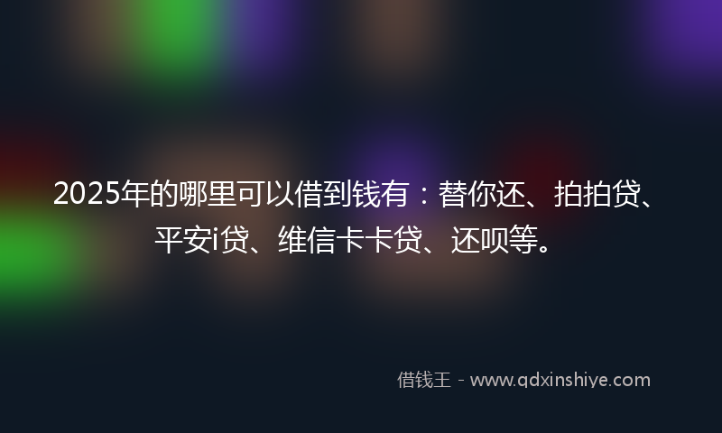 2025年的哪里可以借到钱有：替你还、拍拍贷、平安i贷、维信卡卡贷、还呗等。