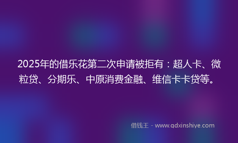 2025年的借乐花第二次申请被拒有：超人卡、微粒贷、分期乐、中原消费金融、维信卡卡贷等。