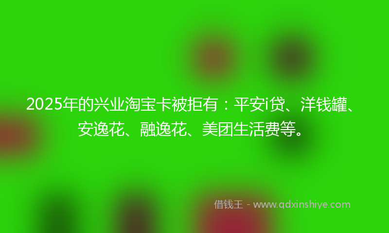 2025年的兴业淘宝卡被拒有：平安i贷、洋钱罐、安逸花、融逸花、美团生活费等。