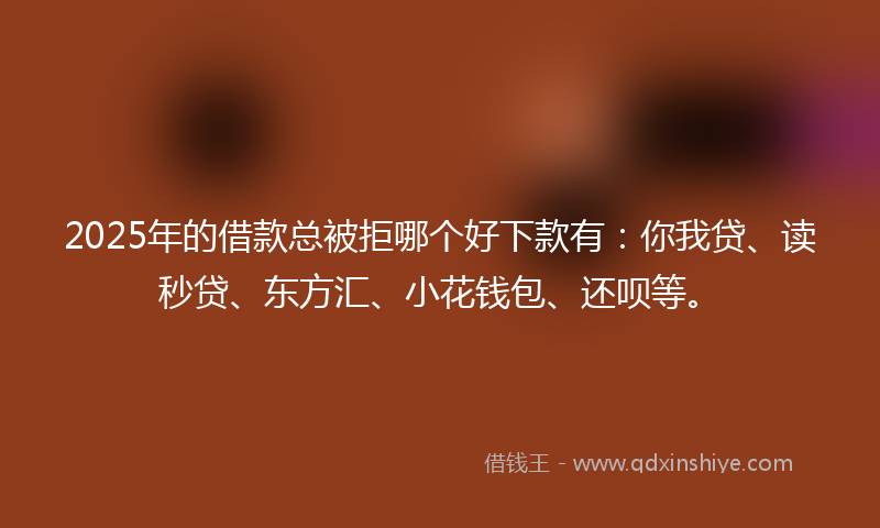 2025年的借款总被拒哪个好下款有：你我贷、读秒贷、东方汇、小花钱包、还呗等。