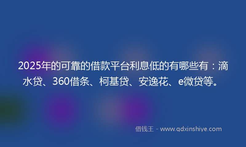 2025年的可靠的借款平台利息低的有哪些有：滴水贷、360借条、柯基贷、安逸花、e微贷等。
