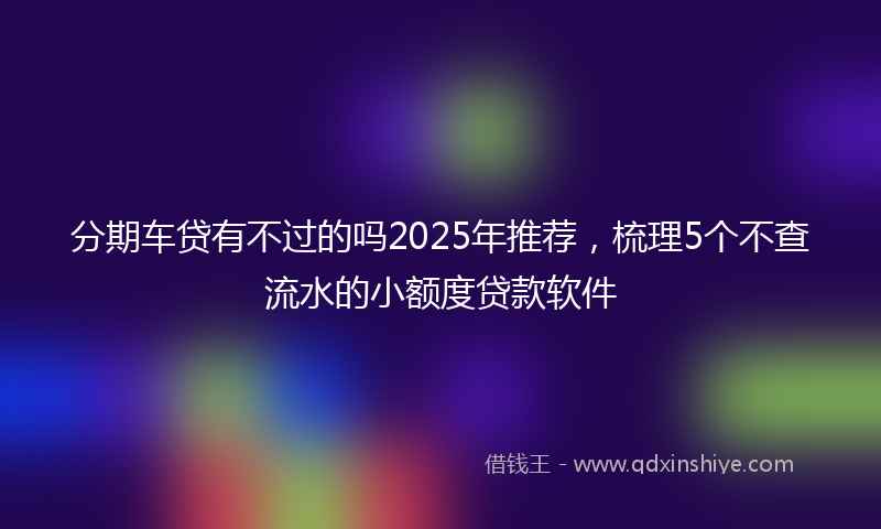 分期车贷有不过的吗2025年推荐，梳理5个不查流水的小额度贷款软件