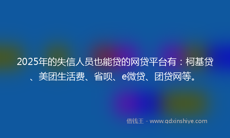 2025年的失信人员也能贷的网贷平台有：柯基贷、美团生活费、省呗、e微贷、团贷网等。