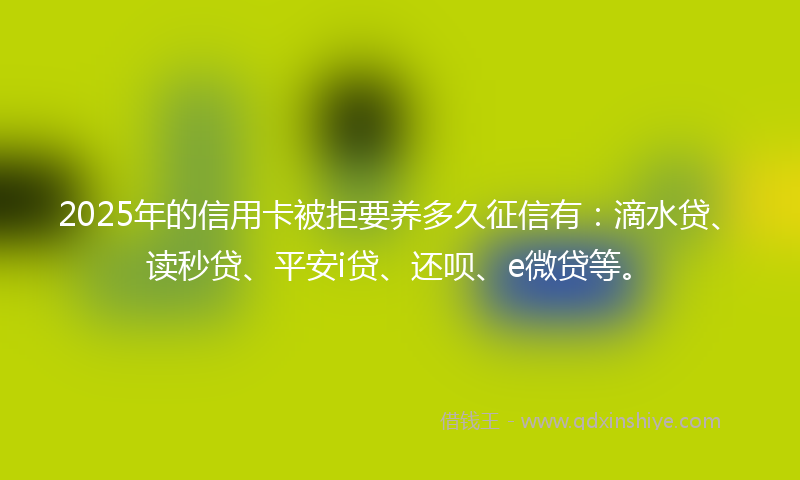 2025年的信用卡被拒要养多久征信有：滴水贷、读秒贷、平安i贷、还呗、e微贷等。