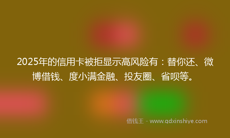 2025年的信用卡被拒显示高风险有：替你还、微博借钱、度小满金融、投友圈、省呗等。