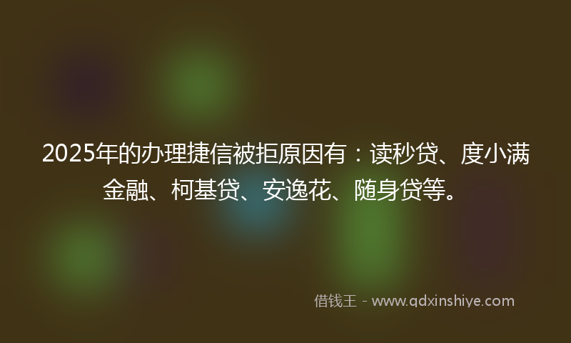 2025年的办理捷信被拒原因有：读秒贷、度小满金融、柯基贷、安逸花、随身贷等。
