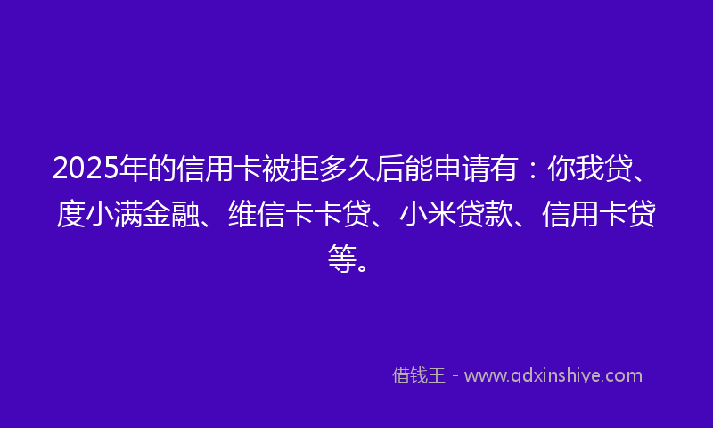 2025年的信用卡被拒多久后能申请有：你我贷、度小满金融、维信卡卡贷、小米贷款、信用卡贷等。